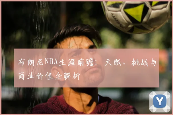 布朗尼NBA生涯前瞻：天赋、挑战与商业价值全解析