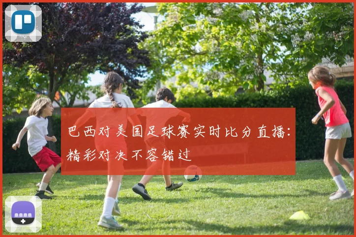 巴西对美国足球赛实时比分直播：精彩对决不容错过