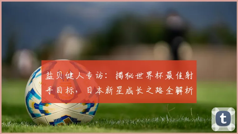 盐贝健人专访:揭秘世界杯最佳射手目标,日本新星成长之路全解析