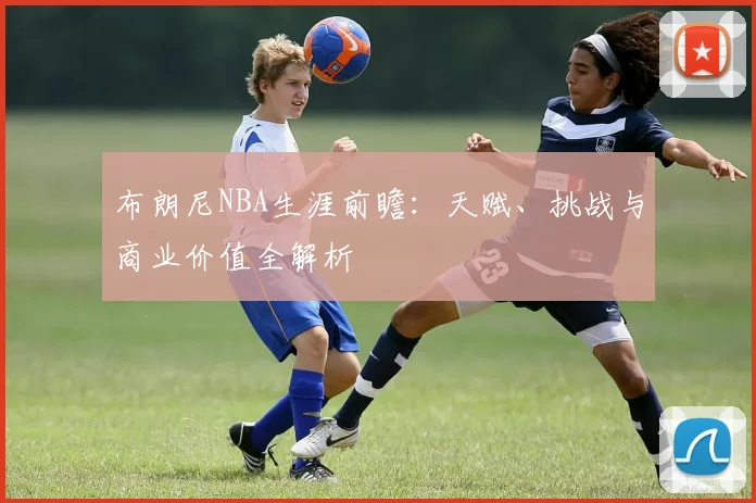 布朗尼NBA生涯前瞻:天赋、挑战与商业价值全解析