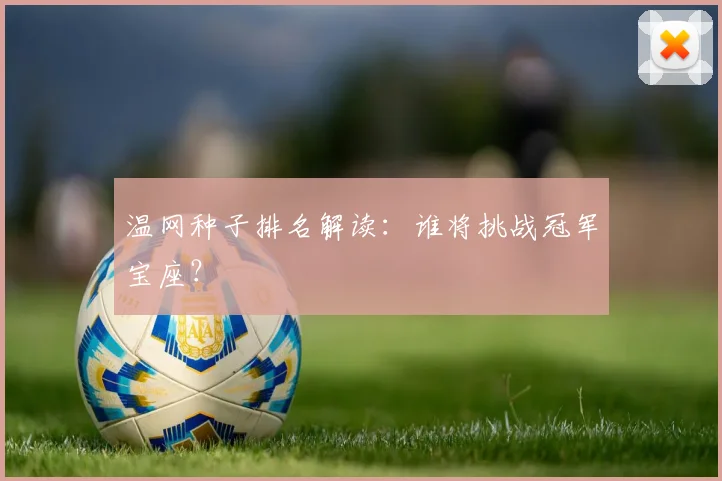 温网种子排名解读:谁将挑战冠军宝座?