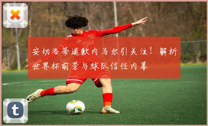 安切洛蒂道歉内马尔引关注！解析世界杯前景与球队信任内幕