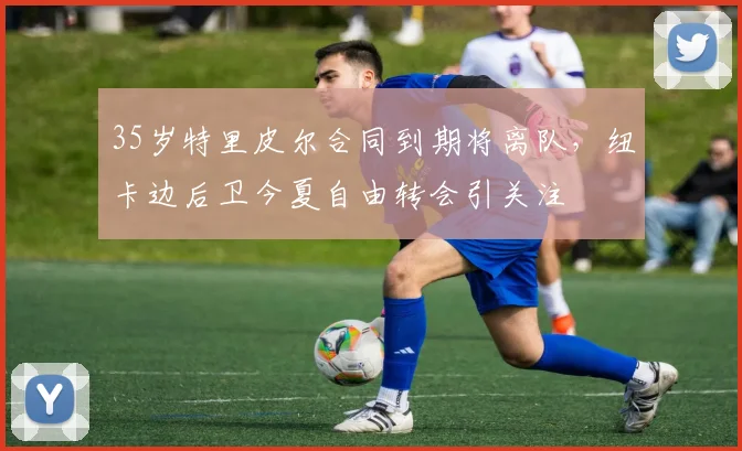 35岁特里皮尔合同到期将离队，纽卡边后卫今夏自由转会引关注