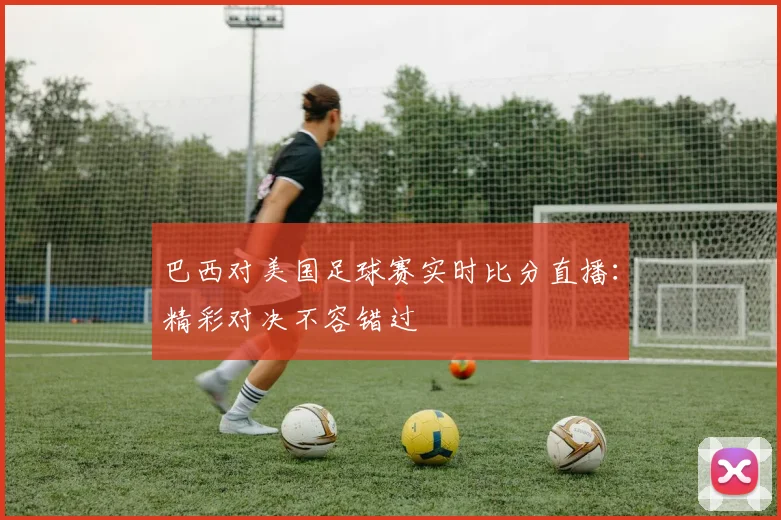 巴西对美国足球赛实时比分直播：精彩对决不容错过