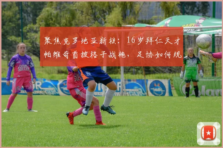 聚焦克罗地亚新核：16岁拜仁天才帕维奇首披格子战袍，足协如何规划其未来？